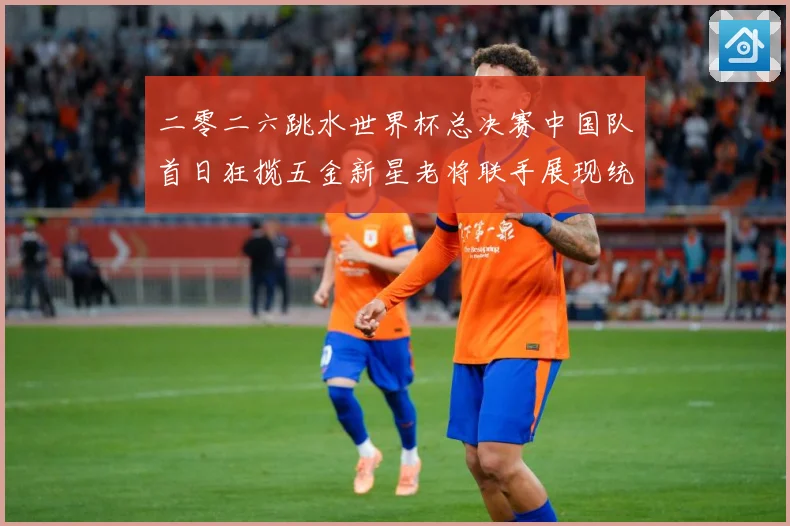 二零二六跳水世界杯总决赛中国队首日狂揽五金新星老将联手展现统赛事前瞻-深度解析