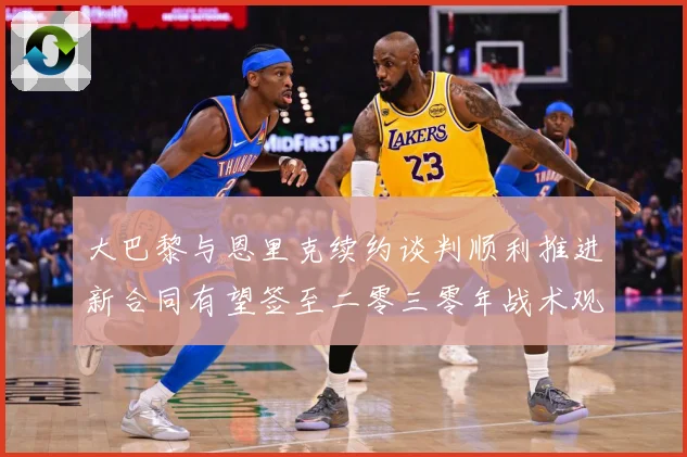 大巴黎与恩里克续约谈判顺利推进新合同有望签至二零三零年战术观察-深度解析