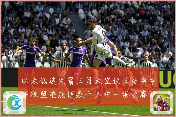 以太低迷火箭三月大空位三分命中率联盟垫底伊森十六中一惨淡赛场复盘-深度解析