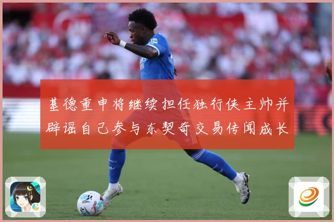基德重申将继续担任独行侠主帅并辟谣自己参与东契奇交易传闻成长观察-深度解析