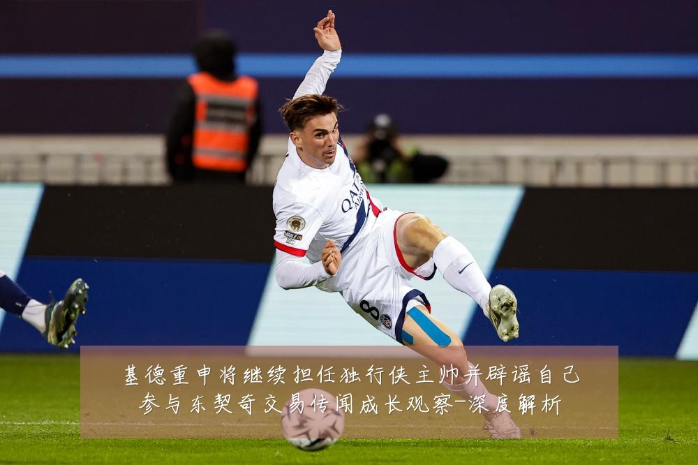基德重申将继续担任独行侠主帅并辟谣自己参与东契奇交易传闻成长观察-深度解析