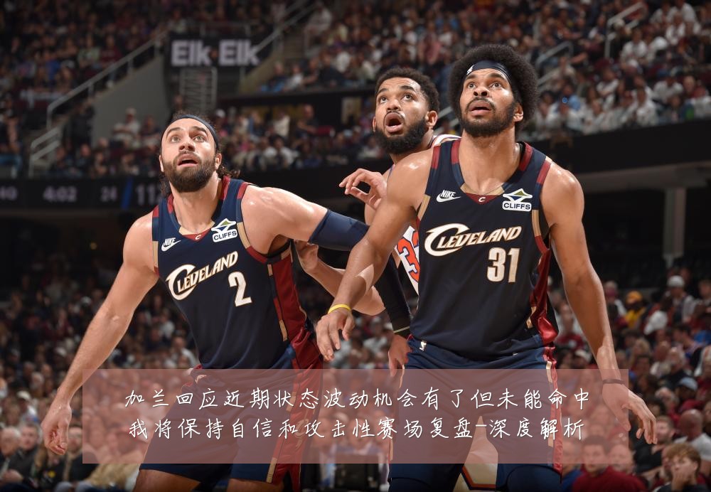 加兰回应近期状态波动机会有了但未能命中我将保持自信和攻击性赛场复盘-深度解析